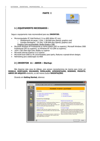 AUTODESK INVENTOR® PROFESSIONAL 112
PARTE I
1-) EQUIPAMENTO NECESSARIO :
Segue o equipamento mais recomendável para seu INVENTOR:
Microcomputador PC Intel Pentium I V ou AMD Athlon PC com:
o Modelamento de peças: 2 GHz, 1 GB RAM plus OpenGL graphics card
o Grandes Montagens : 3.6 GHz, 4 GB RAM plus OpenGL graphics card
Graphics Card recomendada: Nvidia Quadro 4.380
Microsoft Windows XP Professional ou Home Edition (SP2 ou superior), Microsoft Windows 2000
Professional (SP3 ou superior), ou Windows NT 4.0 (SP6 ou superior).
1024 x 768 16bit High Color display ou superior
Microsoft Internet Explorer 6 ou superior
Microsoft Excel 2000 ou XP (recomendado) para iparts, ifeatures e spread-driven designs
Netmeeting para colaboração via WEB
2-) INVENTOR 11 - ABRIR – Startup:
Não dispense esta caixa de diálogo, pois sempre necessitaremos da mesma para iniciar um
MODELO, MONTAGEM, SOLDAGEM, SIMULAÇÃO, APRESENTAÇÃO, DESENHO, PROJETO,
ABRIR UM ARQUIVO existente, ou até mesmo buscar ORIENTAÇÕES.
Clicando em Getting Started, obtemos:
 