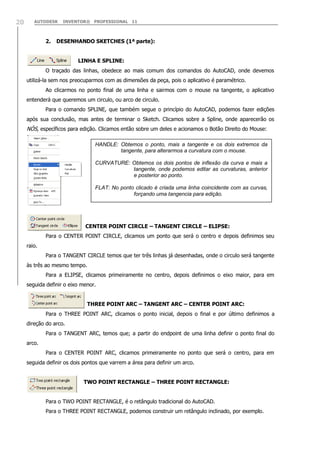 AUTODESK INVENTOR® PROFESSIONAL 1120
2. DESENHANDO SKETCHES (1ª parte):
LINHA E SPLINE:
O traçado das linhas, obedece ao mais comum dos comandos do AutoCAD, onde devemos
utilizá-la sem nos preocuparmos com as dimensões da peça, pois o aplicativo é paramétrico.
Ao clicarmos no ponto final de uma linha e sairmos com o mouse na tangente, o aplicativo
entenderá que queremos um circulo, ou arco de circulo.
Para o comando SPLINE, que também segue o princípio do AutoCAD, podemos fazer edições
após sua conclusão, mas antes de terminar o Sketch. Clicamos sobre a Spline, onde aparecerão os
NÓS, específicos para edição. Clicamos então sobre um deles e acionamos o Botão Direito do Mouse:
CENTER POINT CIRCLE – TANGENT CIRCLE – ELIPSE:
Para o CENTER POINT CIRCLE, clicamos um ponto que será o centro e depois definimos seu
raio.
Para o TANGENT CIRCLE temos que ter três linhas já desenhadas, onde o circulo será tangente
às três ao mesmo tempo.
Para a ELIPSE, clicamos primeiramente no centro, depois definimos o eixo maior, para em
seguida definir o eixo menor.
THREE POINT ARC – TANGENT ARC – CENTER POINT ARC:
Para o THREE POINT ARC, clicamos o ponto inicial, depois o final e por último definimos a
direção do arco.
Para o TANGENT ARC, temos que; a partir do endpoint de uma linha definir o ponto final do
arco.
Para o CENTER POINT ARC, clicamos primeiramente no ponto que será o centro, para em
seguida definir os dois pontos que varrem a área para definir um arco.
TWO POINT RECTANGLE – THREE POINT RECTANGLE:
Para o TWO POINT RECTANGLE, é o retângulo tradicional do AutoCAD.
Para o THREE POINT RECTANGLE, podemos construir um retângulo inclinado, por exemplo.
HANDLE: Obtemos o ponto, mais a tangente e os dois extremos da
tangente, para alterarmos a curvatura com o mouse.
CURVATURE: Obtemos os dois pontos de inflexão da curva e mais a
tangente, onde podemos editar as curvaturas, anterior
e posterior ao ponto.
FLAT: No ponto clicado é criada uma linha coincidente com as curvas,
forçando uma tangencia para edição.
 