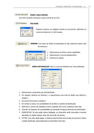 AUTODESK INVENTOR® PROFESSIONAL 11 23
POINT, HOLE CENTER:
Com este comando marcamos o ponto central de um furo.
POLYGON:
Podemos construir um polígono Inscrito ou Circunscrito, definindo um
numero de lados de 3 a 1024 arestas.
MIRROR: Com parte do Sketch já desenhado na tela, podemos chamar esta
ferramenta e:
1- Selecionamos as linhas a serem espelhadas.
2- Selecionamos o eixo de espelhamento.
3- Clicamos em aplicar.
ARRAY RETANGULAR: Este é o array do AutoCAD mas, mais sofisticado:
1. Selecionamos a geometria que será distribuída.
2. Em seguida, clicamos em Direction 1 e selecionamos uma linha do Sketch que definirá a
direção 1.
3. Da mesma forma para a direção 2.
4. Em ambos os casos, há a possibilidade de se alterar o sentido da distribuição.
5. Definimos o número de entidades a serem copiadas, bem como a distancia entre elas.
6. Clicando em Suppress há a possibilidade da supressão de alguns elementos da distribuição.
7. ASSOCIATIVE: Se esta opção estiver desligada, as Constraints serão removidas e havendo
alterações no objeto original, estas não ocorrerão nos demais.
8. FITTED: Com esta opção ligada, a distancia descriminada será tomada da primeira à última
unidade distribuída, desconsiderando as dimensões entre elas.
 