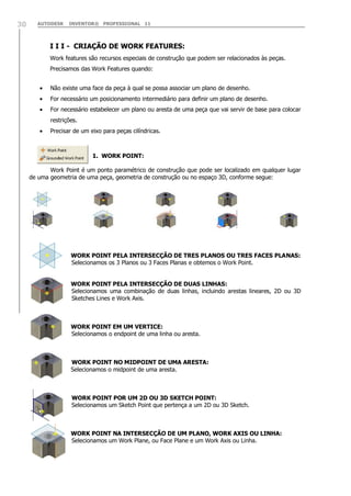 AUTODESK INVENTOR® PROFESSIONAL 1130
I I I - CRIAÇÃO DE WORK FEATURES:
Work features são recursos especiais de construção que podem ser relacionados às peças.
Precisamos das Work Features quando:
Não existe uma face da peça à qual se possa associar um plano de desenho.
For necessário um posicionamento intermediário para definir um plano de desenho.
For necessário estabelecer um plano ou aresta de uma peça que vai servir de base para colocar
restrições.
Precisar de um eixo para peças cilíndricas.
1. WORK POINT:
Work Point é um ponto paramétrico de construção que pode ser localizado em qualquer lugar
de uma geometria de uma peça, geometria de construção ou no espaço 3D, conforme segue:
WORK POINT PELA INTERSECÇÃO DE TRES PLANOS OU TRES FACES PLANAS:
Selecionamos os 3 Planos ou 3 Faces Planas e obtemos o Work Point.
WORK POINT PELA INTERSECÇÃO DE DUAS LINHAS:
Selecionamos uma combinação de duas linhas, incluindo arestas lineares, 2D ou 3D
Sketches Lines e Work Axis.
WORK POINT EM UM VERTICE:
Selecionamos o endpoint de uma linha ou aresta.
WORK POINT NO MIDPOINT DE UMA ARESTA:
Selecionamos o midpoint de uma aresta.
]
WORK POINT POR UM 2D OU 3D SKETCH POINT:
Selecionamos um Sketch Point que pertença a um 2D ou 3D Sketch.
WORK POINT NA INTERSECÇÃO DE UM PLANO, WORK AXIS OU LINHA:
Selecionamos um Work Plane, ou Face Plane e um Work Axis ou Linha.
 
