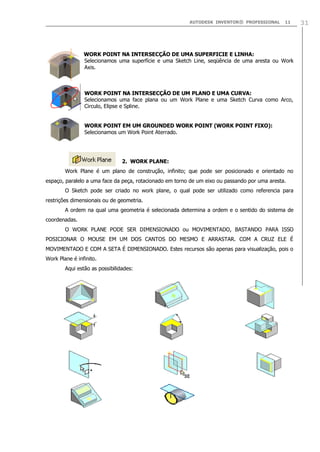 AUTODESK INVENTOR® PROFESSIONAL 11 31
WORK POINT NA INTERSECÇÃO DE UMA SUPERFICIE E LINHA:
Selecionamos uma superfície e uma Sketch Line, seqüência de uma aresta ou Work
Axis.
WORK POINT NA INTERSECÇÃO DE UM PLANO E UMA CURVA:
Selecionamos uma face plana ou um Work Plane e uma Sketch Curva como Arco,
Circulo, Elipse e Spline.
WORK POINT EM UM GROUNDED WORK POINT (WORK POINT FIXO):
Selecionamos um Work Point Aterrado.
2. WORK PLANE:
Work Plane é um plano de construção, infinito; que pode ser posicionado e orientado no
espaço, paralelo a uma face da peça, rotacionado em torno de um eixo ou passando por uma aresta.
O Sketch pode ser criado no work plane, o qual pode ser utilizado como referencia para
restrições dimensionais ou de geometria.
A ordem na qual uma geometria é selecionada determina a ordem e o sentido do sistema de
coordenadas.
O WORK PLANE PODE SER DIMENSIONADO ou MOVIMENTADO, BASTANDO PARA ISSO
POSICIONAR O MOUSE EM UM DOS CANTOS DO MESMO E ARRASTAR. COM A CRUZ ELE É
MOVIMENTADO E COM A SETA É DIMENSIONADO. Estes recursos são apenas para visualização, pois o
Work Plane é infinito.
Aqui estão as possibilidades:
 