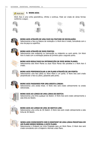 AUTODESK INVENTOR® PROFESSIONAL 1134
3. WORK AXIS:
Work Axis é uma Linha paramétrica, infinita e continua. Pode ser criada de várias formas
conforme a seguir;
WORK AXIS ATRAVÉS DE UMA FACE OU FEATURE DE REVOLUÇÃO:
Selecionamos a face ou feature de revolução e o Work Axis é criado, coincidindo com o
eixo da peça ou superfície.
WORK AXIS ATRAVÉS DE DOIS PONTOS:
Selecionamos dois endpoints ou intersecção ou midpoints ou work points. Um Work
Axis é criado com a orientação positiva do primeiro para o segundo ponto.
WORK AXIS RESULTADO DA INTERSECÇÃO DE DOIS WORK PLANES:
Selecionamos dois Work Planes ou duas Faces Planas não paralelas e o Work Axis é
criado.
WORK AXIS PERPENDICULAR A UM PLANO ATRAVÉS DE UM PONTO:
Selecionamos uma face plana ou Work Plane e um ponto. O Work Axis será criado
perpendicular a face ou plano, passando pelo ponto.
WORK AXIS PASSANDO POR UMA ARESTA LINEAR:
Selecionamos uma aresta linear. O Work Axis será criado colinearmente na aresta
selecionada.
WORK AXIS AO LONGO DE UMA LINHA DO SKETCH:
Selecionamos uma linha qualquer do Sketch. O Work Axis será criado colinearmente a
esta linha do Sketch.
WORK AXIS AO LONGO DE UMA 3D SKETCH LINE:
Selecionamos uma Linha do 3D Sketch. O Work Axis será criado colinearmente a esta
linha de 3D Sketch.
WORK AXIS COINCIDENTE COM O ENDPOINT DE UMA LINHA PROJETADA EM
UM PLANO SENDO NORMAL A ESTE PLANO:
Selecionamos o Endpoint da Linha Projetada para um Work Plane. O Work Axis será
criado coincidente com o Endpoint e Normal a este Plano.
 