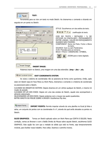 AUTODESK INVENTOR® PROFESSIONAL 11 37
TEXT:
Ferramenta para se criar um texto no modo Sketch. Ao chamarmos o comando e clicando em
seguida em um ponto no Sketch:
INSERT IMAGE:
Podemos inserir no Sketch, uma imagem em uma das extensões: .bmp - .doc - .xls.
EDIT COORDENATE SYSTEM:
As vezes o sistema de coordenadas não se posiciona da forma como queríamos. Então, após
estar em Sketch seja em Face Plana ou Work Plane, chamamos o comando e o Sistema de coordenada
se posicionará sobre o Sketch.
CLICANDO NA ORIGEM DO SISTEMA: Depois clicamos em um vértice qualquer do Sketch, o mesmo irá
mudar de posição.
CLICANDO EM UM DOS EIXOS: Depois em uma das arestas do Sketch, aquele eixo acompanhará o
alimento selecionado.
SELECIONAMOS UM DOS EIXOS: Depois andamos com o mouse nos quatro quadrantes.
BOTÃO DIREITO DO MOUSE SOBRE A ORIGEM: Escolhemos Flip Axis.
IMPORT POINTS: Permite importar através de uma planilha no Excel já feita e
salva, um conjunto de pontos com as coordenadas X e Y, através da qual serão alocados os pontos no
Sketch.
SLICE GRAPHICS: Temos um Sketch aplicado sobre um Work Plane que CORTA O SOLIDO. Nesta
condição, vamos ao Browser e com o Botão Direito do Mouse sobre aquele Sketch, escolhemos SLICE
GRAPHICS. Esta opção faz com que a metade do sólido que está na frente, seja temporariamente
invisível, para facilitar nosso trabalho. Para voltar, fazemos o caminho inverso.
STYLE: Escolhemos um dos estilos de texto.
Justificação do texto.
COR DO TEXTO / ROTAÇÃO / % DE
ESTICAR OU ENCOLHER / ESPAÇAMENTO
ENTRE LINHAS / VALOR DO ESPAÇAMENTO
QUANDO NÃO PADRÃO.
COMPONENT: Nome da Parte, Fonte e Altura
do texto.
SOURCE: Com ou sem Parâmetros.
X.XX: Precisão para os números.
BOLD / ITALIC / UNDERLINE / SYMBOL.
ZOOM para o texto digitado.
Somente para Symbol
Text, Title Block e Border
Text
 