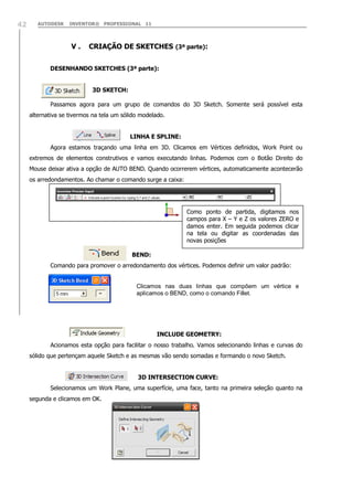 AUTODESK INVENTOR® PROFESSIONAL 1142
V . CRIAÇÃO DE SKETCHES (3ª parte):
DESENHANDO SKETCHES (3ª parte):
3D SKETCH:
Passamos agora para um grupo de comandos do 3D Sketch. Somente será possível esta
alternativa se tivermos na tela um sólido modelado.
LINHA E SPLINE:
Agora estamos traçando uma linha em 3D. Clicamos em Vértices definidos, Work Point ou
extremos de elementos construtivos e vamos executando linhas. Podemos com o Botão Direito do
Mouse deixar ativa a opção de AUTO BEND. Quando ocorrerem vértices, automaticamente acontecerão
os arredondamentos. Ao chamar o comando surge a caixa:
BEND:
Comando para promover o arredondamento dos vértices. Podemos definir um valor padrão:
INCLUDE GEOMETRY:
Acionamos esta opção para facilitar o nosso trabalho. Vamos selecionando linhas e curvas do
sólido que pertençam aquele Sketch e as mesmas vão sendo somadas e formando o novo Sketch.
3D INTERSECTION CURVE:
Selecionamos um Work Plane, uma superfície, uma face, tanto na primeira seleção quanto na
segunda e clicamos em OK.
Clicamos nas duas linhas que compõem um vértice e
aplicamos o BEND, como o comando Fillet.
Como ponto de partida, digitamos nos
campos para X – Y e Z os valores ZERO e
damos enter. Em seguida podemos clicar
na tela ou digitar as coordenadas das
novas posições
 