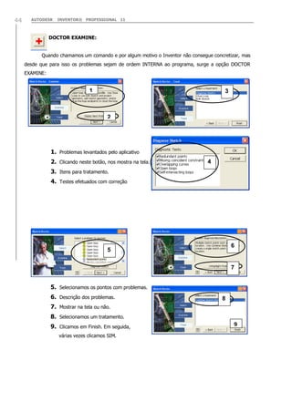 AUTODESK INVENTOR® PROFESSIONAL 1144
DOCTOR EXAMINE:
Quando chamamos um comando e por algum motivo o Inventor não consegue concretizar, mas
desde que para isso os problemas sejam de ordem INTERNA ao programa, surge a opção DOCTOR
EXAMINE:
1. Problemas levantados pelo aplicativo
2. Clicando neste botão, nos mostra na tela.
3. Itens para tratamento.
4. Testes efetuados com correção
5. Selecionamos os pontos com problemas.
6. Descrição dos problemas.
7. Mostrar na tela ou não.
8. Selecionamos um tratamento.
9. Clicamos em Finish. Em seguida,
várias vezes clicamos SIM.
1
2
3
4
5
6
7
8
9
 
