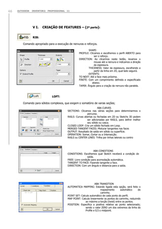 AUTODESK INVENTOR® PROFESSIONAL 1146
V I. CRIAÇÃO DE FEATURES – (2ª parte):
RIB:
Comando apropriado para a execução de nervuras e reforços.
LOFT:
Comando para sólidos complexos, que exigem o somatório de varias seções;
SHAPE:
PROFILE: Clicamos e escolhemos o perfil ABERTO para
ser o reforço.
DIRECTION: Ao clicarmos neste botão, levamos o
mouse até a nervura e indicamos a direção
da espessura.
THICKNESS: Valor da espessura, escolhendo a
partir da linha em 2D, qual lado seguirá.
EXTENTS:
TO NEXT: Até a face mais próxima.
FINITE: Com um comprimento definido e especificado
abaixo.
TAPER: Ângulo para a criação da nervura não paralela.
ABA CURVES
SECTIONS: Clicamos nas várias seções para determinarmos o
percurso.
RAILS: Curvas abertas ou fechadas em 2D ou Sketchs 3D podem
ser adicionadas por RAILS, para definir melhor
seu sólido ou casca.
CLOSED LOOP: Cria um sólido fechado em Loop.
MERGED TANGENT FACES: Misturar tangentes nas faces
OUTPUT: Resultado de saída em sólido ou superfície.
OPERATION: Somar, Cortar ou a Intersecção.
RAILS ou CENTER LINES: Trilha por linhas laterais ou centro
ABA CONDITIONS
CONDITIONS: Escolhemos qual Sketch receberá a condição de
saída.
FREE: Livre condição para acomodação automática.
TANGENT TO FACE: Fazendo tangente a face.
DIRECTION: Com um ângulo e distancia para a saída.
ABA TRANSITION
AUTOMATICA MAPPING: Estando ligada esta opção, será feito o
mapeamento automático do
caminho.
POINT SET: Calculo automático de cada ponto do perfil.
MAP POINT: Calcula linearmente os pontos do caminho, reduzindo
ao máximo a torção (twist) entre os pontos.
POSITION: Especifica a positiva relativa ao ponto selecionado;
sendo o valor ZERO um dos extremos da linha do
Profile e 0,5 o midpoint.
 