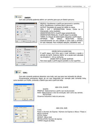 AUTODESK INVENTOR® PROFESSIONAL 11 47
SWEEP:
Com este comando podemos definir um caminho para que um Sketch percorra.
COIL:
Com este comando podemos desenhar uma mola, sem que para isso necessite de cálculo.
Primeiramente precisamos dispor de um eixo desenhado por exemplo pelo comando linha,
como também um Profile, contendo o Sketch que será o perfil da mola.
PROFILE: Escolhemos o perfil que percorrerá o caminho.
PATH: Escolhemos o caminho para o percurso.
OUTPUT: Resultado do sweep em sólido ou casca.
JOIN / CUT / INTERSECTION: Somar, Cortar ou a
Intersecção, como resultado.
ORIENTATION PATH: O perfil segue perpendicular.
ORIENTATION PARALLEL: O perfil segue na paralela.
TAPER: É o ângulo de deformação enquanto o perfil segue.
OPTIMIZE FOR SINGLE SELECTION: Avança
automaticamente de uma seleção a outra após a primeira
ter sido realizada. Para múltiplas seleções, desabilitar esta.
OPÇÃO PATH & GUIDE RAIL
O perfil segue uma linha guia a qual controla a escala e
atorção do perfil. Podemos definir se a escala será calculada
nas direções X – XY ou nenhuma.
OPÇÃO PATH & GUIDE SURFACE
Para essa opção o perfil seguirá paralelo a uma superfície.
ABA COIL SHAPE
SHAPE:
PROFILE: Selecionamos o perfil a ser revolucionado.
AXIS: Selecionamos o eixo da revolução, bem como seu sentido.
ROTATION:
Clicamos indicando o lado do percurso.
ABA COIL SIZE
TYPE:
Passo e Numero de Espiras / Número de Espiras e Altura / Passo e
Altura e Espiral.
PITCH: Passo
HEIGHT: Altura total
REVOLUTION: Numero de espiras.
TAPER: Ângulo da Mola.
 