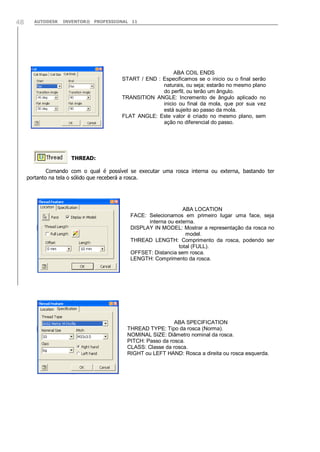 AUTODESK INVENTOR® PROFESSIONAL 1148
THREAD:
Comando com o qual é possível se executar uma rosca interna ou externa, bastando ter
portanto na tela o sólido que receberá a rosca.
ABA COIL ENDS
START / END : Especificamos se o inicio ou o final serão
naturais, ou seja; estarão no mesmo plano
do perfil, ou terão um ângulo.
TRANSITION ANGLE: Incremento de ângulo aplicado no
inicio ou final da mola, que por sua vez
está sujeito ao passo da mola.
FLAT ANGLE: Este valor é criado no mesmo plano, sem
ação no diferencial do passo.
ABA LOCATION
FACE: Selecionamos em primeiro lugar uma face, seja
interna ou externa.
DISPLAY IN MODEL: Mostrar a representação da rosca no
model.
THREAD LENGTH: Comprimento da rosca, podendo ser
total (FULL).
OFFSET: Distancia sem rosca.
LENGTH: Comprimento da rosca.
ABA SPECIFICATION
THREAD TYPE: Tipo da rosca (Norma).
NOMINAL SIZE: Diâmetro nominal da rosca.
PITCH: Passo da rosca.
CLASS: Classe da rosca.
RIGHT ou LEFT HAND: Rosca a direita ou rosca esquerda.
 
