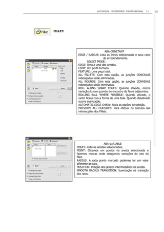 AUTODESK INVENTOR® PROFESSIONAL 11 49
FILLET:
ABA CONSTANT
EDGE / RADIUS: Lista as linhas selecionadas e seus raios
de arredondamento.
SELECT MODE:
EDGE: Uma a uma das arestas.
LOOP: Um perfil fechado.
FEATURE: Uma peça total.
ALL FILLETS: Com esta opção, as junções CONCAVAS
indesejadas serão eliminadas.
ALL ROUNDS: Com esta opção, as junções CONVEXAS
indesejadas serão eliminadas.
ROLL ALONG SHARP EDGES: Quando ativada, ocorre
variação do raio quando do encontro de faces adjacentes.
ROLLING BALL WHERE POSSIBLE: Quando ativado, o
canto ficará com a forma de uma bola. Quando desativado
ocorre suavização.
AUTOMATIC EDGE CHAIN: Ativa as opções de seleção.
PRESERVE ALL FEATURES: Para efetuar os cálculos nas
intersecções dos Fillets.
ABA VARIABLE
EDGES: Lista as arestas selecionadas.
POINT: Clicamos em pontos na aresta selecionada e
fazemos marcas onde desejamos variações do raio do
fillet.
RADIUS: A cada ponto marcado podemos ter um valor
diferente de raio.
POSITION: Posição dos pontos intermediários na aresta.
SMOOTH RADIUS TRANSITION: Suavização na transição
dos raios.
 