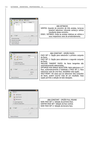 AUTODESK INVENTOR® PROFESSIONAL 1150
ABA SETBACKS
VERTEX: Quando do encontro de três arestas, torna-se
possível selecionar (clicando vertex),o vértice
resultante desse encontro.
EDGE / SETBACK: Exibe as arestas relativas ao vértice e
seus respectivos raios de arredondamento.
ABA CONSTANT - OPÇÃO FACES
FACE SET 1: Opção para selecionar o primeiro conjunto
de faces.
FACE SET 2: Opção para selecionar o segundo conjunto
de faces.
INCLUDE TANGENT FACES: As faces tangentes são
automaticamente selecionadas.
OPTIMIZE FOR SINGLE SELECTION: Após selecionar a 1ª
face, auitomaticamente é habilitado o FACE SET 2. Para
selecionar mais de uma face, desabilitar esta opção.
HELP POINT: Há casos que ao selecionar dois conjuntos
de faces, podem ocorrer mais de um resultado. Essa
opção permite a seleção do lado desejado.
ABA CONSTANT - OPÇÃO FULL ROUND
SIDE FACE SET 1: Seleção da primeira face.
CENTER FACE SET: Seleção da face central.
SIDE FACE SET 2: Seleção da terceira face.
 