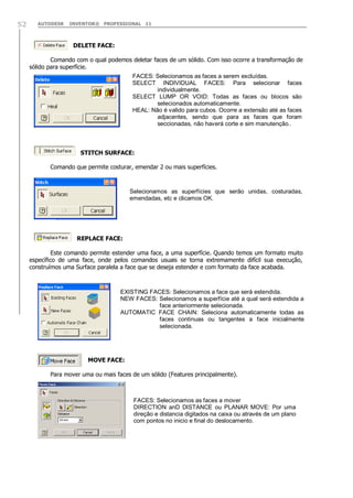 AUTODESK INVENTOR® PROFESSIONAL 1152
DELETE FACE:
Comando com o qual podemos deletar faces de um sólido. Com isso ocorre a transformação de
sólido para superfície.
STITCH SURFACE:
Comando que permite costurar, emendar 2 ou mais superfícies.
REPLACE FACE:
Este comando permite estender uma face, a uma superfície. Quando temos um formato muito
específico de uma face, onde pelos comandos usuais se torna extremamente difícil sua execução,
construímos uma Surface paralela a face que se deseja estender e com formato da face acabada.
MOVE FACE:
Para mover uma ou mais faces de um sólido (Features principalmente).
FACES: Selecionamos as faces a serem excluídas.
SELECT INDIVIDUAL FACES: Para selecionar faces
individualmente.
SELECT LUMP OR VOID: Todas as faces ou blocos são
selecionados automaticamente.
HEAL: Não é valido para cubos. Ocorre a extensão até as faces
adjacentes, sendo que para as faces que foram
seccionadas, não haverá corte e sim manutenção..
EXISTING FACES: Selecionamos a face que será estendida.
NEW FACES: Selecionamos a superfície até a qual será estendida a
face anteriormente selecionada.
AUTOMATIC FACE CHAIN: Seleciona automaticamente todas as
faces continuas ou tangentes a face inicialmente
selecionada.
Selecionamos as superfícies que serão unidas, costuradas,
emendadas, etc e clicamos OK.
FACES: Selecionamos as faces a mover
DIRECTION anD DISTANCE ou PLANAR MOVE: Por uma
direção e distancia digitados na caixa ou através de um plano
com pontos no inicio e final do deslocamento.
 