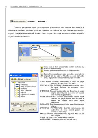 AUTODESK INVENTOR® PROFESSIONAL 1158
‘ DERIVED COMPONENT:
Comando que permite inserir um componente já construído pelo Inventor. Esta inserção é
chamada de derivada. Sua vinda pode ser Espelhada ou Escalada, ou seja; alterado seu tamanho
original. Esta peça derivada estará “linkada” com a original, sendo que ao salvarmos neste arquivo o
original também será alterado.
Indica que o item selecionado contém inclusão ou
exclusão de elementos.
Inclui a geometria selecionada na parte derivada.
Geometria marcada com este símbolo é ignorada no
Original, ao se fazer o Update na peça derivada.
Exclui a geometria selecionada na peça derivada.
SOLID BODY: Quando selecionado o corpo da peça
derivada se comporta como sólido.
BODY AS WORK SURFACE: Quando selecionado o corpo
da peça derivada se comporta como
superfície.
SKETCHES: Quando selecionado, os Sketches da peça
original são incluídos e podem ser usados
para criar novas geometrias.
WORK GEOMETRY: Quando selecionado, alguns Work
Features da peça original são incluídos e
podem ser usados para criar novas
geometrias.
SURFACES: Quando selecionado inclui superfícies da peça
original.
EXPORTED PARAMETERS: Quando selecionado, os
parâmetros da peça original podem ser
usados na nova peça.
iMATES: Quando selecionado inclui algumas iMATES, da
peça original.
SCALE FACTOR: Fator de escala na inserção.
MIRROR PART: Inserir espelhada e em que plano.
 