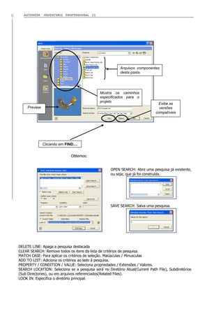 AUTODESK INVENTOR® PROFESSIONAL 116
Obtemos:
OPEN SEARCH: Abre uma pesquisa já existente,
ou seja; que já foi construída.
SAVE SEARCH: Salva uma pesquisa.
DELETE LINE: Apaga a pesquisa destacada
CLEAR SEARCH: Remove todos os itens da lista de critérios de pesquisa.
MATCH CASE: Para aplicar os critérios de seleção. Maiúsculas / Minusculas
ADD TO LIST: Adiciona os critérios ao lado à pesquisa.
PROPERTY / CONDITION / VALUE: Seleciona propriedades / Extensões / Valores.
SEARCH LOCATION: Seleciona se a pesquisa será no Diretório Atual(Current Path File), Subdiretórios
(Sub Directories), ou em arquivos referenciados(Related Files).
LOOK IN: Especifica o diretório principal.
Mostra os caminhos
especificados para o
projeto
Arquivos componentes
desta pasta.
Exibe as
versões
compatíveis
Clicando em FIND....
Preview
 