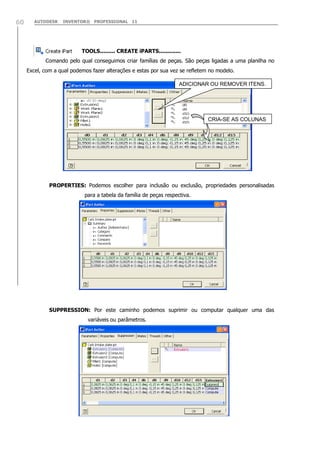 AUTODESK INVENTOR® PROFESSIONAL 1160
TOOLS......... CREATE iPARTS.............
Comando pelo qual conseguimos criar famílias de peças. São peças ligadas a uma planilha no
Excel, com a qual podemos fazer alterações e estas por sua vez se refletem no modelo.
PROPERTIES: Podemos escolher para inclusão ou exclusão, propriedades personalisadas
para a tabela da família de peças respectiva.
SUPPRESSION: Por este caminho podemos suprimir ou computar qualquer uma das
variáveis ou parâmetros.
ADICIONAR OU REMOVER ITENS.
CRIA-SE AS COLUNAS
 