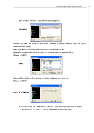 AUTODESK INVENTOR® PROFESSIONAL 11 63
Após escolhido o arquivo (.ide), obtemos a caixa seguinte:
POSITION
Clicamos em uma Face Plana ou Work Plane, conforme o símbolo mostrado, para em seguida
determinarmos o ângulo.
Pelos eixos Horizontal e Vertical, discorremos para uma perfeita posição.
Após definirmos a posição correta, se clicarmos novamente na linha, podemos alterar.
Clicando em NEXT:
SIZE
Podemos alterar todas as dimensões apresentadas, adaptando para nosso uso.
Clicando em NEXT:
PRECISE POSITION
ACTIVATE SKETCH EDIT IMMEDIATILY: Deixar o Sketch ativado para posicioná-lo melhor.
DO NOT ACTIVATE SKETCH EDIT: Não há necessidade de posicionar melhor.
 