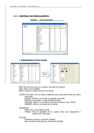 AUTODESK INVENTOR® PROFESSIONAL 1172
I I I . CONTROLE NO MODELAMENTO:
FORMAT......STYLES EDITOR.......................
1. DESDOBRANDO O ITEM COLORS:
NEW: Para criar uma nova cor ou textura, com base em existente.
SAVE: Salvar a nova entidade.
RESET: Cancelar a criação de nova cor ou textura.
COLORS: Para definir uma cor clique no botão de cores e para eliminar esta cor, defina
como preta.
DIFFUSE: Controla a cor da face em resposta a luz direta.
EMISSIVE: Na verdade é o brilho partindo do sólido.
SPECULAR: Define a cor do reflexo a partir de luz externa. Usar o SHINY.
AMBIENTE: Define a cor através de luz indireta.
APPEARENCE:
SHINY: Para a intensidade do brilho.
OPAQUE: Nível de opacidade da cor. Quanto menor mais transparente e
quanto maior mais opaca.
TEXTURE:
Escolhemos a textura, sua Escala e Rotação.
Para a escolha de mais texturas, clicamos em CHOOSE:
Clicar em
uma cor
 