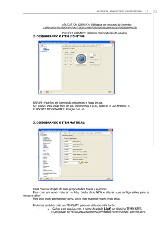 AUTODESK INVENTOR® PROFESSIONAL 11 73
APLICATION LIBRARY: Biblioteca de texturas do Inventor.
C:ARQUIVOS DE PROGRAMASAUTODESKINVENTOR PROFESSIONAL11TEXTURESSURFACES.
PROJECT LIBRARY: Diretório com texturas do usuário
2. DESDOBRANDO O ITEM LIGHTING:
ON/OFF: Padrões de iluminação existentes e focos de luz.
SETTINGS: Para cada foco de luz, escolhemos a COR, BRILHO e Luz AMBIENTE.
CURSORES DESLIZANTES: Posição da Luz.
3. DESDOBRANDO O ITEM MATERIAL:
Cada material dispõe de suas propriedades físicas e químicas.
Para criar um novo material na lista, basta clicar NEW e alterar suas configurações para as
novas e salvar.
Para este estilo permanecer ativo, deixe este material recém crido ativo.
Podemos também criar um TEMPLATE para ser utilizado mais tarde:
Salvar este arquivo com o nome desejado (.ipt) no diretório TEMPLATES.
C:ARQUIVOS DE PROGRAMASAUTODESKINVENTOR PROFESSIONAL11TEMPLATES.
 