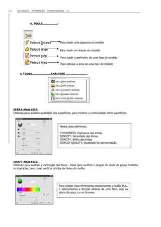 AUTODESK INVENTOR® PROFESSIONAL 1174
4. TOOLS.................:
Para medir uma distancia no modelo
Para medir um ângulo do modelo
Para medir o perímetro de uma face do modelo
Para calcular a área de uma face do modelo
4. TOOLS......................ANALYSES ..........................
ZEBRA ANALYSIS:
Utilizada para avaliara qualidade das superfícies, para mostrar a continuidade entre superfícies.
DRAFT ANALYSIS:
Utilizado para analisar a inclinação das faces . Ideal para verificar o ângulo de saída de peças fundidas
ou injetadas, bem como verificar a linha de divisa do molde.
Nesta caixa definimos:
THICKENESS: Espessura das linhas
DENSITY: Densidade das linhas.
OPACITY: Brilho das linhas
DISPLAY QUALITY: Qualidade de apresentação.
Para utilizar essa ferramenta pressionamos o botão PULL
e selecionamos a direção através de uma face, eixo ou
plano da peça, ou no browser.
 