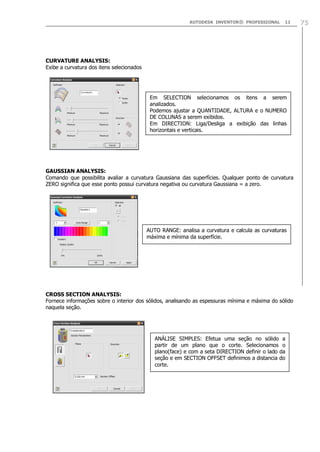 AUTODESK INVENTOR® PROFESSIONAL 11 75
CURVATURE ANALYSIS:
Exibe a curvatura dos itens selecionados
GAUSSIAN ANALYSIS:
Comando que possibilita avaliar a curvatura Gaussiana das superfícies. Qualquer ponto de curvatura
ZERO significa que esse ponto possui curvatura negativa ou curvatura Gaussiana = a zero.
CROSS SECTION ANALYSIS:
Fornece informações sobre o interior dos sólidos, analisando as espessuras mínima e máxima do sólido
naquela seção.
Em SELECTION selecionamos os itens a serem
analizados.
Podemos ajustar a QUANTIDADE, ALTURA e o NUMERO
DE COLUNAS a serem exibidos.
Em DIRECTION: Liga/Desliga a exibição das linhas
horizontais e verticais.
AUTO RANGE: analisa a curvatura e calcula as curvaturas
máxima e mínima da superfície.
ANÁLISE SIMPLES: Efetua uma seção no sólido a
partir de um plano que o corte. Selecionamos o
plano(face) e com a seta DIRECTION definir o lado da
seção e em SECTION OFFSET definimos a distancia do
corte.
 