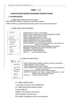 AUTODESK INVENTOR® PROFESSIONAL 1178
PARTE I V
ACESSO AS VARIAS REGIÕES DO BROWSER ATRAVÉS DO MOUSE:
I . NO MODO SKETCH:
1. SOBRE A ÁREA VAZIA DO 2D SKETCH PANEL :
PART FEATURES: Mudamos o Panel para a construção de Features.
EXPERT: Mudamos a apresentação do Panel para o Expert (sem nomes das ferramentas).
2. SOBRE A ÁREA VAZIA DO BROWSER:
2.2. SOBRE A PALAVRA SKETCH:
2.3. SOBRE O NOME DA PEÇA:
A nova opção é que abre a caixa do PROPERTIES.
2.4. SOBRE CADA UM DOS PLANOS OU EIXOS:
As novas opções são:
VISIBILITY: Para deixarmos visível na tela.
FIND IN WINDOW: Encontrar na tela.
AUTO RESIZE: Possibilidade de Mover ou de Dimensionar.
FINISH SKETCH: Concluir o modo Sketch.
UPDATE: Para o update quando ocorreram alterações no Sketch.
SNAP TO GRID: Ligar no Snap da malha.
CREATE LINE: Para desenhar uma linha.
CREATE DIMENSION: Para criar uma dimensão.
CREATE CONSTRAINT: Para Colocar restrições.
CREATE FEATURE: Para criar algumas Features.
SLICE GRAPHICS: Para retirar temporariamente a parte dividida da
peça por um work plane.
DIMENSION DISPLAY: Modos de apresentação das dimensões.
MEASURE: Possibilidades de se obter dimensões e áreas.
EXPAND ALL: Browser Expandido.
COLLAPSE ALL: Browser Recolhido.
HOW TO……: Ir para o Help do Inventor.
COPY: Permite copiar o Sketch e colocá-lo na área de transferência.
FINISH SKETCH: Concluir o Sketch.
SNAP TO GRID: Ligar no Snap da malha.
SLICE GRAPHICS: Para retirar temporariamente a parte dividida da
peça por um work plane.
CREATE NOTE: Abre o Bloco para se fazer anotações.
ADAPTIVE: Comando que coloca a região selecionada no modo
adaptativo, que será estudado adiante.
HOW TO........: Acessa o Help do Inventor.
 