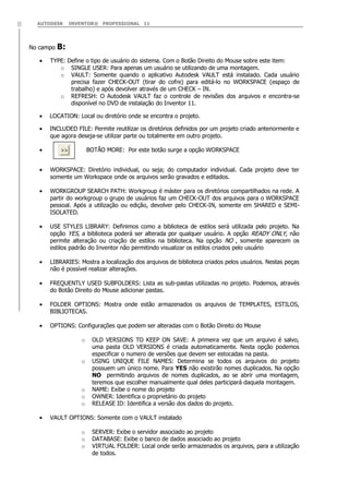 AUTODESK INVENTOR® PROFESSIONAL 118
No campo B:
TYPE: Define o tipo de usuário do sistema. Com o Botão Direito do Mouse sobre este item:
o SINGLE USER: Para apenas um usuário se utilizando de uma montagem.
o VAULT: Somente quando o aplicativo Autodesk VAULT está instalado. Cada usuário
precisa fazer CHECK-OUT (tirar do cofre) para editá-lo no WORKSPACE (espaço de
trabalho) e após devolver através de um CHECK – IN.
o REFRESH: O Autodesk VAULT faz o controle de revisões dos arquivos e encontra-se
disponível no DVD de instalação do Inventor 11.
LOCATION: Local ou diretório onde se encontra o projeto.
INCLUDED FILE: Permite reutilizar os diretórios definidos por um projeto criado anteriormente e
que agora deseja-se utilizar parte ou totalmente em outro projeto.
BOTÃO MORE: Por este botão surge a opção WORKSPACE
WORKSPACE: Diretório individual, ou seja; do computador individual. Cada projeto deve ter
somente um Workspace onde os arquivos serão gravados e editados.
WORKGROUP SEARCH PATH: Workgroup é máster para os diretórios compartilhados na rede. A
partir do workgroup o grupo de usuários faz um CHECK-OUT dos arquivos para o WORKSPACE
pessoal. Após a utilização ou edição, devolver pelo CHECK-IN, somente em SHARED e SEMI-
ISOLATED.
USE STYLES LIBRARY: Definimos como a biblioteca de estilos será utilizada pelo projeto. Na
opção YES, a biblioteca poderá ser alterada por qualquer usuário. A opção READY ONLY, não
permite alteração ou criação de estilos na biblioteca. Na opção NO , somente aparecem os
estilos padrão do Inventor não permitindo visualizar os estilos criados pelo usuário
LIBRARIES: Mostra a localização dos arquivos de biblioteca criados pelos usuários. Nestas peças
não é possível realizar alterações.
FREQUENTLY USED SUBFOLDERS: Lista as sub-pastas utilizadas no projeto. Podemos, através
do Botão Direito do Mouse adicionar pastas.
FOLDER OPTIONS: Mostra onde estão armazenados os arquivos de TEMPLATES, ESTILOS,
BIBLIOTECAS.
OPTIONS: Configurações que podem ser alteradas com o Botão Direito do Mouse
o OLD VERSIONS TO KEEP ON SAVE: A primeira vez que um arquivo é salvo,
uma pasta OLD VERSIONS é criada automaticamente. Nesta opção podemos
especificar o numero de versões que devem ser estocadas na pasta.
o USING UNIQUE FILE NAMES: Determina se todos os arquivos do projeto
possuem um único nome. Para YES não existirão nomes duplicados. Na opção
NO permitindo arquivos de nomes duplicados, ao se abrir uma montagem,
teremos que escolher manualmente qual deles participará daquela montagem.
o NAME: Exibe o nome do projeto
o OWNER: Identifica o proprietário do projeto
o RELEASE ID: Identifica a versão dos dados do projeto.
VAULT OPTIONS: Somente com o VAULT instalado
o SERVER: Exibe o servidor associado ao projeto
o DATABASE: Exibe o banco de dados associado ao projeto
o VIRTUAL FOLDER: Local onde serão armazenados os arquivos, para a utilização
de todos.
 