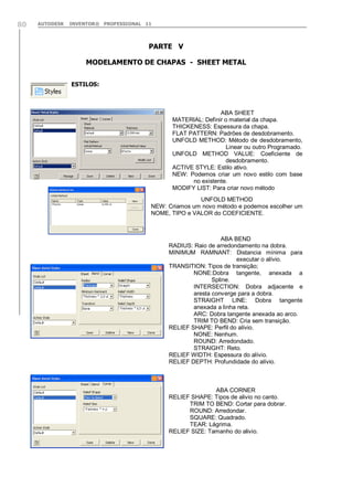 AUTODESK INVENTOR® PROFESSIONAL 1180
PARTE V
MODELAMENTO DE CHAPAS - SHEET METAL
ESTILOS:
ABA SHEET
MATERIAL: Definir o material da chapa.
THICKENESS: Espessura da chapa.
FLAT PATTERN: Padrões de desdobramento.
UNFOLD METHOD: Método de desdobramento,
Linear ou outro Programado.
UNFOLD METHOD VALUE: Coeficiente de
desdobramento.
ACTIVE STYLE: Estilo ativo.
NEW: Podemos criar um novo estilo com base
no existente.
MODIFY LIST: Para criar novo método
UNFOLD METHOD
NEW: Criamos um novo método e podemos escolher um
NOME, TIPO e VALOR do COEFICIENTE.
ABA BEND
RADIUS: Raio de arredondamento na dobra.
MINIMUM RAMNANT: Distancia mínima para
executar o alívio.
TRANSITION: Tipos de transição;
NONE:Dobra tangente, anexada a
Spline.
INTERSECTION: Dobra adjacente e
aresta converge para a dobra.
STRAIGHT LINE: Dobra tangente
anexada a linha reta.
ARC: Dobra tangente anexada ao arco.
TRIM TO BEND: Cria sem transição.
RELIEF SHAPE: Perfil do alívio.
NONE: Nenhum.
ROUND: Arredondado.
STRAIGHT: Reto.
RELIEF WIDTH: Espessura do alívio.
RELIEF DEPTH: Profundidade do alívio.
ABA CORNER
RELIEF SHAPE: Tipos de alivio no canto.
TRIM TO BEND: Cortar para dobrar.
ROUND: Arredondar.
SQUARE: Quadrado.
TEAR: Lágrima.
RELIEF SIZE: Tamanho do alivio.
 