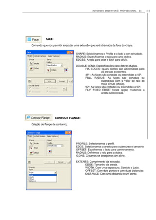 AUTODESK INVENTOR® PROFESSIONAL 11 81
FACE:
Comando que nos permitir executar uma extrusão que será chamada de face da chapa.
CONTOUR FLANGE:
Criação de flange de contorno;
SHAPE: Selecionamos o Profile e o lado a ser extrudado.
RADIUS: Especificamos o raio para uma dobra.
EDGES: Aresta para criar e SIM para alívio.
DOUBLE BEND: Especificações para dobras duplas.
FIX EDGES: Iguais dobras são adicionadas para
as arestas existentes.
45º : As faces são cortadas ou estendidas a 45º.
FULL RADIUS: As faces são cortadas ou
estendidas com o valor do raio de
meio circulo (cheio).
90º: As faces são cortadas ou estendidas a 90º.
FLIP FIXED EDGE: Nesta opção mudamos a
aresta selecionada.
PROFILE: Selecionamos o perfil.
EDGE: Selecionamos a aresta para o percurso e tamanho
OFFSET: Escolhemos o lado para caminhamento.
RADIUS: Definimos o raio para a dobra.
ICONE: Clicamos se desejamos um alivio.
EXTENTS: Comprimento da extrusão.
EDGE: Tamanho da aresta.
WIDTH: Com uma espessura, Sentido e Lado.
OFFSET: Com dois pontos e com duas distancias
DISTANCE: Com uma distancia e um ponto.
 