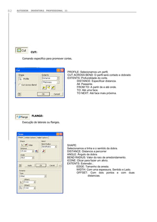 AUTODESK INVENTOR® PROFESSIONAL 1182
CUT:
Comando especifico para promover cortes.
FLANGE:
Execução de laterais ou flanges.
PROFILE: Selecionamos um perfil.
CUT ACROSS BEND: O perfil será cortado e dobrado
EXTENTS: Profundidade do corte.
DISTANCE: Especificar distancia.
All: Passante.
FROM TO: A partir de e até onde.
TO: Até uma face.
TO NEXT: Até face mais próxima.
SHAPE:
Selecionamos a linha e o sentido da dobra.
DISTANCE: Distancia a percorrer
ANGLE: Ângulo da dobra.
BEND RADIUS: Valor do raio de arredondamento.
ICONE: Clicar para fazer um alivio.
EXTENTS: Extensão ;
EDGE: Tamanho da aresta.
WIDTH: Com uma espessura, Sentido e Lado.
OFFSET: Com dois pontos e com duas
distancias.
 