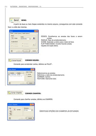 AUTODESK INVENTOR® PROFESSIONAL 1184
BEND:
A partir de duas ou mais chapas existentes no mesmo arquivo, conseguimos com este comando
fazer a união das mesmas.
CORNER ROUND:
Comando para arredondar cantos, idêntico ao FILLET .
CORNER CHAMFER:
Comando para chanfrar arestas, idêntico ao CHAMFER.
EDGES: Escolhemos as arestas das faces a serem
unidas.
RADIUS: Raio de arredondamento.
ICONE: Estender a dobra para o lado da face.
FLIP FIXED EDGE: Inverter fixando aresta.
Opções de dupla dobra.
Selecionamos as arestas.
Definimos o radio de arredondamento.
CORNER: Cantos.
FEATURE: Elemento todo.
IDENTICAS OPÇÕES DO CHAMFER JÁ ESTUDADO.
 