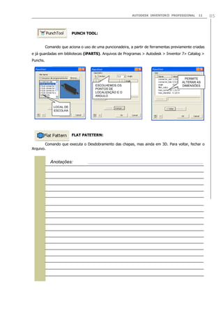 AUTODESK INVENTOR® PROFESSIONAL 11 85
PUNCH TOOL:
Comando que aciona o uso de uma puncionadeira, a partir de ferramentas previamente criadas
e já guardadas em bibliotecas (iPARTS). Arquivos de Programas > Autodesk > Inventor 7> Catalog >
Punchs.
FLAT PATETERN:
Comando que executa o Desdobramento das chapas, mas ainda em 3D. Para voltar, fechar o
Arquivo.
LOCAL DE
ESCOLHA
ESCOLHEMOS OS
PONTOS DE
LOCALIZAÇÃO E O
ANGULO
PERMITE
ALTERAR AS
DIMENSÕES

Anotações:
 