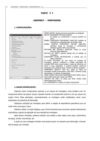 AUTODESK INVENTOR® PROFESSIONAL 1188
PARTE V I
ASSEMBLY - MONTAGENS
1. CONFIGURAÇÕES:
2. DADOS IMPORTANTES:
Podemos inserir componentes externos a um arquivo de montagem, como também criar um
componente dentro do próprio arquivo. Quando inserido um componente externo e em seu arquivo de
origem forem feitas alterações, automaticamente na montagem serão modificados, assim como
atualizados nos desenhos de fabricação.
Utilizamos restrições de montagem para definir a relação de dependência geométrica que vai
existir entre uma peça e outra.
Podemos utilizar a função Adaptiva, que é forte ferramenta para promover ajustes dimensionais
automáticos, quando da aplicação de uma restrição de montagem.
Após atribuir restrições, podemos solicitar uma análise e obter dados como peso, interferência
de peças, simular movimentos, etc.
A partir de uma montagem também será possível gerar um desenho para fabricação, incluindo
lista de peças, por exemplo.
DEFER UPDATE: Atualiza de forma automática se desligada
DELETE COMPONENT PATTERN SOURCE:
Ao deletar um componente, o arquivo também vai
junto.
ENABLE CONSTRAINT REDUNDANCY ANALYSIS: Habilitar as
restrições de arredondamento da Analise Finita.
ENABLE RELATED CONSTRAINT FAILURE ANALYSIS:
Identifica todas as restrições e componentes
utilizados quando falha uma restrição.
FEATURES ARE INITIALLY ADAPTIVE: Todas as novas
Features serão Adaptivas.
SECTION ALL PARTS: Quando desliga não há seleção na
montagem.
CONSTRAINT AUDIO NOTIFICATION: è emitido som ao
aplicar restrições.
IN PLACE FEATURES: Ao criar peças no contexto da
montagem, pode-se configurar a criação automática da
restrição MATE entre a peça criada e a peça de referencia, ou
tornar a peça adaptativa. É possível também manter-se
associativa uma aresta da peça a aresta do Sketch projetado.
COMPONENT OPACITY: Para ALL, todas as Peças da
montagem estarão preenchidas e para ONLY, somente a peça
selecionada e as demais transparentes.
ZOOM TARGET FOR PLACE COMPONENT WITH iMATE: Para o
zoom tendo como alvo a peça com iMATE.
CONTACT SET ONLY: As peças que terão contato serão
selecionadas pelo usuário.
ALL COMPONENTS: Contato em todos componentes
 