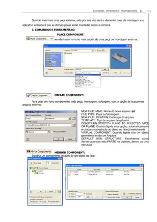 AUTODESK INVENTOR® PROFESSIONAL 11 89
Quando inserimos uma peça externa, esta por sua vez será o elemento base da montagem e o
aplicativo entenderá que as demais peças serão montadas sobre a primeira.
3. COMANDOS E FERRAMENTAS:
PLACE COMPONENT:
Comando que nos permite inserir uma ou mais cópias de uma peça ou montagem externa;
CREATE COMPONENT:
Para criar um novo componente, seja peça, montagem, soldagem; com a opção de buscarmos
arquivo externo.
MIRROR COMPONENT:
Espelha um componente através de um plano ou face.
NEW FILE NAME: Nome do novo arquivo .ipt
FILE TYPE: Peça ou Montagem.
NEW FILE LOCATION: Endereço do arquivo
TEMPLATE: Tipo de arquivo de gabarito.
CONSTRAIN STRETCH PLANE TO SELECTED FACE
OR PLANE: Quando ligada esta opção, automaticamente
é criada uma restrição ao plano ou face já selecionada.
VIRTUAL COMPONENT: Quando ligada cria um objeto
geométrico e não um Arquivo.
DEFAULT BOM STRUCTURE: Escolhemos como
deverá aparecer esta PARTE no browser, dentro de uma
estrutura.
 