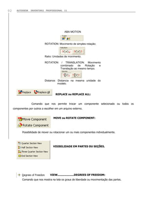 AUTODESK INVENTOR® PROFESSIONAL 1192
REPLACE ou REPLACE ALL:
Comando que nos permite trocar um componente selecionado ou todos os
componentes por outros a escolher em um arquivo externo.
MOVE ou ROTATE COMPONENT:
Possibilidade de mover ou rotacionar um ou mais componentes individualmente.
VISIBILIDADE EM PARTES OU SEÇÕES.
VIEW....................DEGREES OF FREEDOM:
Comando que nos mostra na tela os graus de liberdade ou movimentação das partes.
ABA MOTION
ROTATION: Movimento de simples rotação;
Ratio: Unidades de movimento.
ROTATION / TRANSLATION: Movimento
combinado de Rotação e
Translação ao mesmo tempo.
Distance: Distancia na mesma unidade do
modelo.
 