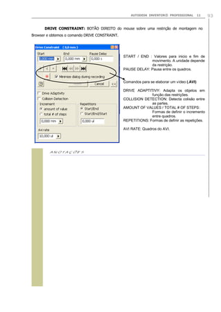 AUTODESK INVENTOR® PROFESSIONAL 11 93
DRIVE CONSTRAINT: BOTÃO DIREITO do mouse sobre uma restrição de montagem no
Browser e obtemos o comando DRIVE CONSTRAINT.

START / END : Valores para inicio e fim de
movimento. A unidade depende
da restrição.
PAUSE DELAY: Pausa entre os quadros.
Comandos para se elaborar um vídeo (.AVI)
DRIVE ADAPTITIVY: Adapta os objetos em
função das restrições.
COLLISION DETECTION: Detecta colisão entre
as partes.
AMOUNT OF VALUES / TOTAL # OF STEPS:
Formas de definir o incremento
entre quadros.
REPETITIONS: Formas de definir as repetições.
AVI RATE: Quadros do AVI.
 
