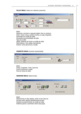 AUTODESK INVENTOR® PROFESSIONAL 11 95
FILLET WELD: Solda com material a preencher
BEAD:
Selecionar o primeiro e segundo objeto, face ou contorno.
Chain: Incluir a face, contorno vizinho, ou seja, tangentes.
Dimensões do Cordão da solda.
Dimensões da profundidade da solda
Tipos de cordão
Offset: Distancia da corda no cordão da solda
INtermittency: Para soldas intermitentes
Extents: Como percorrerá o cordão.
COSMETIC WELD: Somente representação
BEAD:
Aresta, Tangentes. Todo o percurso
Como irá percorrer a solda
Área da massa da solda.
GROOVED WELD: Solda de topo
BEAD:
Selecionamos os dois objetos, sendo um de cada vez
Full face weld, significa perfeitamente de topo
Direção do preenchimento do cordão de solda
Podemos ignorar o perímetro interno das peças
 
