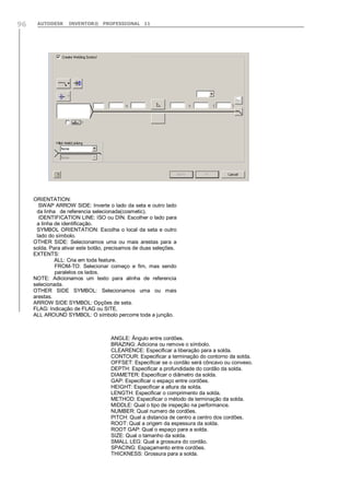 AUTODESK INVENTOR® PROFESSIONAL 1196
ORIENTATION:
SWAP ARROW SIDE: Inverte o lado da seta e outro lado
da linha de referencia selecionada(cosmetic).
IDENTIFICATION LINE: ISO ou DIN. Escolher o lado para
a linha de identificação.
SYMBOL ORIENTATION: Escolha o local da seta e outro
lado do símbolo.
OTHER SIDE: Selecionamos uma ou mais arestas para a
solda. Para ativar este botão, precisamos de duas seleções.
EXTENTS:
ALL: Cria em toda feature.
FROM-TO: Selecionar começo e fim, mas sendo
paralelos os lados.
NOTE: Adicionamos um texto para alinha de referencia
selecionada.
OTHER SIDE SYMBOL: Selecionamos uma ou mais
arestas.
ARROW SIDE SYMBOL: Opções de seta.
FLAG: Indicação de FLAG ou SITE.
ALL AROUND SYMBOL: O símbolo percorre toda a junção.
ANGLE: Ângulo entre cordões.
BRAZING: Adiciona ou remove o símbolo.
CLEARENCE: Especificar a liberação para a solda.
CONTOUR: Especificar a terminação do contorno da solda.
OFFSET: Especificar se o cordão será côncavo ou convexo.
DEPTH: Especificar a profundidade do cordão da solda.
DIAMETER: Especificar o diâmetro da solda.
GAP: Especificar o espaço entre cordões.
HEIGHT: Especificar a altura da solda.
LENGTH: Especificar o comprimento da solda.
METHOD: Especificar o método de terminação da solda.
MIDDLE: Qual o tipo de inspeção na performance.
NUMBER: Qual numero de cordões.
PITCH: Qual a distancia de centro a centro dos cordões.
ROOT: Qual a origem da espessura da solda.
ROOT GAP: Qual o espaço para a solda.
SIZE: Qual o tamanho da solda.
SMALL LEG: Qual a grossura do cordão.
SPACING: Espaçamento entre cordões.
THICKNESS: Grossura para a solda.
 