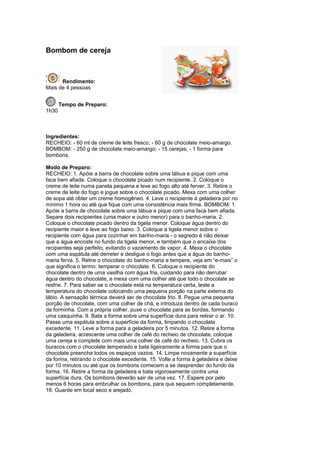 Bombom de cereja



      Rendimento:
Mais de 4 pessoas


       Tempo de Preparo:
1h30



Ingredientes:
RECHEIO: - 60 ml de creme de leite fresco; - 60 g de chocolate meio-amargo.
BOMBOM: - 250 g de chocolate meio-amargo; - 15 cerejas; - 1 forma para
bombons.

Modo de Preparo:
RECHEIO: 1. Apóie a barra de chocolate sobre uma tábua e pique com uma
faca bem afiada. Coloque o chocolate picado num recipiente. 2. Coloque o
creme de leite numa panela pequena e leve ao fogo alto até ferver. 3. Retire o
creme de leite do fogo e jogue sobre o chocolate picado. Mexa com uma colher
de sopa até obter um creme homogêneo. 4. Leve o recipiente à geladeira por no
mínimo 1 hora ou até que fique com uma consistência mais firme. BOMBOM: 1.
Apóie a barra de chocolate sobre uma tábua e pique com uma faca bem afiada.
Separe dois recipientes (uma maior e outro menor) para o banho-maria. 2.
Coloque o chocolate picado dentro da tigela menor. Coloque água dentro do
recipiente maior e leve ao fogo baixo. 3. Coloque a tigela menor sobre o
recipiente com água para cozinhar em banho-maria - o segredo é não deixar
que a água encoste no fundo da tigela menor, e também que o encaixe dos
recipientes seja perfeito, evitando o vazamento de vapor. 4. Mexa o chocolate
com uma espátula até derreter e desligue o fogo antes que a água do banho-
maria ferva. 5. Retire o chocolate do banho-maria e tempere, veja em “e-mais” o
que significa o termo: temperar o chocolate. 6. Coloque o recipiente do
chocolate dentro de uma vasilha com água fria, cuidando para não derrubar
água dentro do chocolate, e mexa com uma colher até que todo o chocolate se
resfrie. 7. Para saber se o chocolate está na temperatura certa, teste a
temperatura do chocolate colocando uma pequena porção na parte externa do
lábio. A sensação térmica deverá ser de chocolate frio. 8. Pegue uma pequena
porção de chocolate, com uma colher de chá, e introduza dentro de cada buraco
da forminha. Com a própria colher, puxe o chocolate para as bordas, formando
uma casquinha. 9. Bata a forma sobre uma superfície dura para retirar o ar. 10.
Passe uma espátula sobre a superfície da forma, limpando o chocolate
excedente. 11. Leve a forma para a geladeira por 5 minutos. 12. Retire a forma
da geladeira, acrescente uma colher de café do recheio de chocolate, coloque
uma cereja e complete com mais uma colher de café do recheio. 13. Cubra os
buracos com o chocolate temperado e bata ligeiramente a forma para que o
chocolate preencha todos os espaços vazios. 14. Limpe novamente a superfície
da forma, retirando o chocolate excedente. 15. Volte a forma à geladeira e deixe
por 10 minutos ou até que os bombons comecem a se desprender do fundo da
forma. 16. Retire a forma da geladeira e bata vigorosamente contra uma
superfície dura. Os bombons deverão sair de uma vez. 17. Espere por pelo
menos 6 horas para embrulhar os bombons, para que sequem completamente.
18. Guarde em local seco e arejado.
 