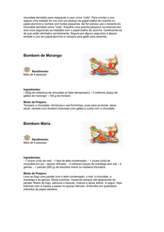 chocolate derretido para reaquecer e usar como "cola". Para montar o ovo,
segure uma metade do ovo com um pedaço de papel toalha de cozinha ou
papel alumínio e recheie com trufas pequenas. Se for preciso use o restante do
chocolate derretido como "cola". Espalhe uma quantia pequena na emenda dos
dois ovos segurando as metades com o papel toalha de cozinha. Certificando-se
de que estão alinhados corretamente. Segure por alguns segundos e depois
embale o ovo em papel alumínio e coloque para gelar para assentar.




Bombom de Morango



      Rendimento:
Mais de 4 pessoas




Ingredientes:
- 500g de cobertura de chocolate ao leite (temperado); - 3 colheres (sopa) de
geléia de morango; - 150 g de fondant.

Modo de Preparo:
Tempere o chocolate. Introduza-o nas forminhas, puxe para as borda, deixe
secar, recheie com fondant misturado com geléia e cubra com o chocolate.




Bombom Maria



      Rendimento:
Mais de 4 pessoas




Ingredientes:
- 1 xícara (chá) de mel; - 1 lata de leite condensado; - 1 xícara (chá) de
chocolate em pó; - açúcar refinado; - 2 colheres (sopa) de manteiga sem sal; - 2
gemas; - 1 pacote (200 g) de biscoitos maria ou maisena triturados.

Modo de Preparo:
Leve ao fogo uma panela com o leite condensado, o mel, o chocolate, a
manteiga e as gemas. Deixe cozinhar, mexendo sempre até desprender da
panela. Retire do fogo, adicione o biscoito, misture e deixe esfriar. A seguir, faça
bolinhas com a massa e passe no açúcar refinado. Embrulhe em quadrados
coloridos de papel celofane.
 