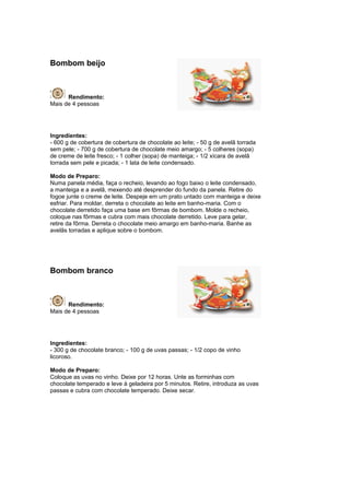 Bombom beijo



      Rendimento:
Mais de 4 pessoas




Ingredientes:
- 600 g de cobertura de cobertura de chocolate ao leite; - 50 g de avelã torrada
sem pele; - 700 g de cobertura de chocolate meio amargo; - 5 colheres (sopa)
de creme de leite fresco; - 1 colher (sopa) de manteiga; - 1/2 xícara de avelã
torrada sem pele e picada; - 1 lata de leite condensado.

Modo de Preparo:
Numa panela média, faça o recheio, levando ao fogo baixo o leite condensado,
a manteiga e a avelã, mexendo até desprender do fundo da panela. Retire do
fogoe junte o creme de leite. Despeje em um prato untado com manteiga e deixe
esfriar. Para moldar, derreta o chocolate ao leite em banho-maria. Com o
chocolate derretido faça uma base em fôrmas de bombom. Molde o recheio,
coloque nas fôrmas e cubra com mais chocolate derretido. Leve para gelar,
retire da fôrma. Derreta o chocolate meio amargo em banho-maria. Banhe as
avelãs torradas e aplique sobre o bombom.




Bombom branco



      Rendimento:
Mais de 4 pessoas




Ingredientes:
- 300 g de chocolate branco; - 100 g de uvas passas; - 1/2 copo de vinho
licoroso.

Modo de Preparo:
Coloque as uvas no vinho. Deixe por 12 horas. Unte as forminhas com
chocolate temperado e leve à geladeira por 5 minutos. Retire, introduza as uvas
passas e cubra com chocolate temperado. Deixe secar.
 