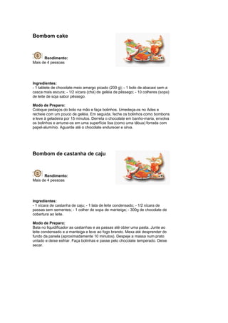 Bombom cake



      Rendimento:
Mais de 4 pessoas




Ingredientes:
- 1 tablete de chocolate meio amargo picado (200 g); - 1 bolo de abacaxi sem a
casca mais escura; - 1/2 xícara (chá) de geléia de pêssego; - 10 colheres (sopa)
de leite de soja sabor pêssego.

Modo de Preparo:
Coloque pedaços do bolo na mão e faça bolinhos. Umedeça-os no Ades e
recheie com um pouco de geléia. Em seguida, feche os bolinhos como bombons
e leve à geladeira por 15 minutos. Derreta o chocolate em banho-maria, envolva
os bolinhos e arrume-os em uma superfície lisa (como uma tábua) forrada com
papel-alumínio. Aguarde até o chocolate endurecer e sirva.




Bombom de castanha de caju



      Rendimento:
Mais de 4 pessoas




Ingredientes:
- 1 xícara de castanha de caju; - 1 lata de leite condensado; - 1/2 xícara de
passas sem sementes; - 1 colher de sopa de manteiga; - 300g de chocolate de
cobertura ao leite.

Modo de Preparo:
Bata no liquidificador as castanhas e as passas até obter uma pasta. Junte ao
leite condensado e a manteiga e leve ao fogo brando. Mexa até desprender do
fundo da panela (aproximadamente 10 minutos). Despeje a massa num prato
untado e deixe esfriar. Faça bolinhas e passe pelo chocolate temperado. Deixe
secar.
 