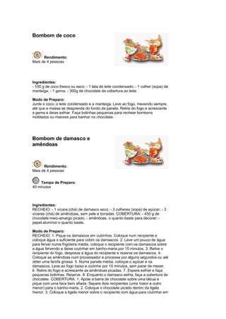 Bombom de coco



      Rendimento:
Mais de 4 pessoas




Ingredientes:
- 100 g de coco fresco ou seco; - 1 lata de leite condensado; - 1 colher (sopa) de
manteiga; - 1 gema; - 300g de chocolate de cobertura ao leite.

Modo de Preparo:
Junte o coco, o leite condensado e a manteiga. Leve ao fogo, mexendo sempre,
até que a massa se desprenda do fundo da panela. Retire do fogo e acrescente
a gema e deixe esfriar. Faça bolinhas pequenas para rechear bombons
moldados ou maiores para banhar no chocolate.




Bombom de damasco e
amêndoas



      Rendimento:
Mais de 4 pessoas


     Tempo de Preparo:
40 minutos



Ingredientes:
RECHEIO: - 1 xícara (chá) de damasco seco; - 3 colheres (sopa) de açúcar; - 3
xícaras (chá) de amêndoas, sem pele e torradas. COBERTURA: - 450 g de
chocolate meio-amargo picado; - amêndoas, o quanto baste para decorar; -
papel alumínio o quanto baste.

Modo de Preparo:
RECHEIO: 1. Pique os damascos em cubinhos. Coloque num recipiente e
coloque água o suficiente para cobrir os damascos. 2. Leve um pouco de água
para ferver numa frigideira média, coloque o recipiente com os damascos sobre
a água fervendo e deixe cozinhar em banho-maria por 15 minutos. 3. Retire o
recipiente do fogo, despreze a água do recipiente e reserve os damascos. 4.
Coloque as amêndoas num processador e processe por alguns segundos ou até
obter uma farofa grossa. 5. Numa panela média, coloque o açúcar e os
damascos. Leve ao fogo baixo e cozinhe por 10 minutos, sem parar de mexer.
6. Retire do fogo e acrescente as amêndoas picadas. 7. Espere esfriar e faça
pequenas bolinhas. Reserve. 8. Enquanto o damasco esfria, faça a cobertura de
chocolate. COBERTURA: 1. Apóie a barra de chocolate sobre uma tábua e
pique com uma faca bem afiada. Separe dois recipientes (uma maior e outro
menor) para o banho-maria. 2. Coloque o chocolate picado dentro da tigela
menor. 3. Coloque a tigela menor sobre o recipiente com água para cozinhar em
 
