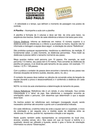 - A velocidade e o tempo, que definem o momento de passagem nos postos de
controle.
A Planilha – Acompanhe a aula com a planilha
A planilha é formada de 3 colunas e deve ser lida de cima para baixo, na
seqüência dos trechos. Dentro de cada referência a leitura é de baixo para cima.
Coluna Distância: Informa as distâncias em metros: O número superior é a
distância entre as referências e o inferior a acumulada no trecho. Quando não for
informada a metragem a equipe deve seguir a orientação da coluna “Referência”.
São proibidos quaisquer equipamentos, mecânicos ou eletrônicos, de medição. É
fundamental saber, a cada momento, as distâncias percorridas. Para medir as
distâncias é preciso definir o tamanho normal do seu passo.
Meça quantos metros você percorre com 10 passos. Por exemplo, se você
percorreu 7,5 metros, seu passo tem 0,75 metros. Para converter as distâncias da
planilha em passos, é só dividi-las pelo tamanho do seu passo. Um exemplo: 111
metros ÷ 0,75 = 148 passos.
Com a prática o contador de passos deve encontrar o tamanho de seu passo nas
diversas situações de terreno (subida, descida, plano, rio, etc.).
O contador de passos deve realizar os cálculos de conversão antes da largada da
equipe (durante a prova é desaconselhável) e ir conferindo a distância em cada
referência.
NOTA: no início da aula orientaremos a determinação do tamanho do passo.
Coluna Referência: Referência não é um retrato, é uma indicação. Sua correta
interpretação é a “alma” do jogo. Nas referências o navegador encontra as
orientações sobre o percurso, com desenhos que determinam o que a equipe
deve fazer.
Os trechos podem ter referências sem metragem (navegação visual), sendo
necessário caminhar até encontrar o ponto com a característica indicada.
Em cada referência, a bolinha indica de onde a equipe vem e o quadrado, o início
da orientação a ser seguida e/ou a medida exata da distância entre as
referências. A setinha, quando há, representa a direção a ser seguida.
Neste quadro também estão representados os componentes do local (rios,
árvores, erosões cercas, etc.). Nos casos em que só houver a bolinha e o
quadrado, deverá ser utilizada a bussola, sendo o grau e forma de orientação
informados na coluna “Observações”.
 