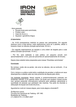 - Itens pessoais:
 Roupas leves para caminhada;
 Protetor solar;
 Capa de chuva; e,
 Squeeze / garrafinha d’água.
A Aula-treino
- As 14:30 começaremos medindo os passos dos participantes. Em seguida
daremos início à aula teórica, onde explicaremos como ler a planilha, utilizar a
bússola e fazer os cálculos (duração aproximada: 30 min.).
- Em seguida organizaremos as equipes e uma ordem de largada para a aula
prática (duração aproximada: 15 min.).
- Por fim, será realizada a aula prática, um pequeno circuito com
aproximadamente 1,5 km, para ser percorrido em aproximadamente 30 minutos.
Depois disso estarão todos preparados para nossas “Divertidas caminhadas”
Conclusão
No começo, vocês vão se perder, vão errar os cálculos, vão se confundir... E se
divertir muito!!
Com o tempo e a prática vocês terão a satisfação de perceber a melhora em seus
desempenhos e estarão cada vez mais próximos da disputa pela vitória.
Um lembrete importante: Nosso esporte é predominantemente praticado em
ambientes naturais, é um esporte rústico. Os locais que recebem nossas provas
nem sempre possuirão infra-estrutura suficiente para satisfazer plenamente a
quantidade de pessoas que participam das mesmas. Faz parte da diversão a
adequação da equipe aos locais de prova...
Aguardamos você em nossas etapas, para muita alegria e diversão!!!!
Zé Maurício Lemos
Circuitos Iron Adventure de Trekking - SP / MG
Brasileirão de Trekking
(11) 3624-5175 / (11) 9641-2027
 