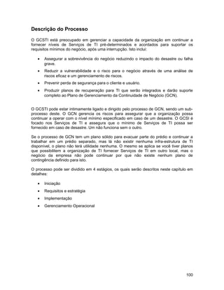 Descrição do Processo

O GCSTI está preocupado em gerenciar a capacidade da organização em continuar a
fornecer níveis de Serviços de TI pré-determinados e acordados para suportar os
requisitos mínimos do negócio, após uma interrupção. Isto inclui:

   •   Assegurar a sobrevivência do negócio reduzindo o impacto do desastre ou falha
       grave.
   •   Reduzir a vulnerabilidade e o risco para o negócio através de uma análise de
       riscos eficaz e um gerenciamento de riscos.
   •   Prevenir perda de segurança para o cliente e usuário.
   •   Produzir planos de recuperação para TI que serão integrados e darão suporte
       completo ao Plano de Gerenciamento da Continuidade de Negócio (GCN).


O GCSTI pode estar intimamente ligado e dirigido pelo processo de GCN, sendo um sub-
processo deste. O GCN gerencia os riscos para assegurar que a organização possa
continuar a operar com o nível mínimo especificado em caso de um desastre. O GCSI é
focado nos Serviços de TI e assegura que o mínimo de Serviços de TI possa ser
fornecido em caso de desastre. Um não funciona sem o outro.

Se o processo de GCN tem um plano sólido para evacuar parte do prédio e continuar a
trabalhar em um prédio separado, mas lá não existir nenhuma infra-estrutura de TI
disponível, o plano não terá utilidade nenhuma. O mesmo se aplica se você tiver planos
que possibilitem a organização de TI fornecer Serviços de TI em outro local, mas o
negócio da empresa não pode continuar por que não existe nenhum plano de
contingência definido para isto.

O processo pode ser dividido em 4 estágios, os quais serão descritos neste capítulo em
detalhes:

   •   Iniciação
   •   Requisitos e estratégia
   •   Implementação
   •   Gerenciamento Operacional




                                                                                  100
 