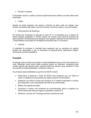 •   Revisão e auditoria

É necessário revisar e auditar os planos regularmente para certificar que eles estão ainda
atualizados.

   •   Testes

Através de testes regulares não apenas a eficácia do plano pode ser testada, mas
também as pessoas irão saber o que irá acontecer, onde fica o plano e o que ele contém.

   •   Gerenciamento de Mudanças

Em virtude das mudanças do dia-a-dia na área de TI, é necessário que os planos de
GCSTI estejam atualizados. O GCSTI precisa ser incluído como parte do processo de
Gerenciamento de Mudanças para assegurar que qualquer mudança na infra-estrutura de
TI seja refletida nos arranjos de contingência fornecidos pela TI ou terceiros.

   •   Garantia

A qualidade do processo é verificada para assegurar que os requisitos do negócio
possam ser alcançados e que os processos de gerenciamento operacional estejam
funcionando de forma satisfatória.


Funções

A distinção pode ser feita nas funções e responsabilidades dentro e fora dos períodos de
crise. Diferentes níveis dentro deste processo podem ser definidos, começando pelo
comitê, seguido pelo gerente sênior, gerente, líderes de equipe e seus membros. É vital
documentar as responsabilidades e funções de cada um.

As principais responsabilidades do gerente de GCSTI incluem:

   •   Desenvolver e gerenciar o Plano de GCSTI para assegurar que, em todas às
       vezes, os objetivos de recuperação do negócio possam ser alcançados.
   •   Assegurar que todas as áreas dos Serviços de TI estejam preparadas e prontas
       para responder a uma necessidade dos Planos de Continuidade.
   •   Manter uma agenda de testes.
   •   Comunicar e manter uma campanha de conscientização sobre os objetivos do
       GCSTI dentro das áreas de negócio suportadas e áreas de TI.
   •   Gerenciar o serviço em TI entregue durante o período de crise.




                                                                                      105
 