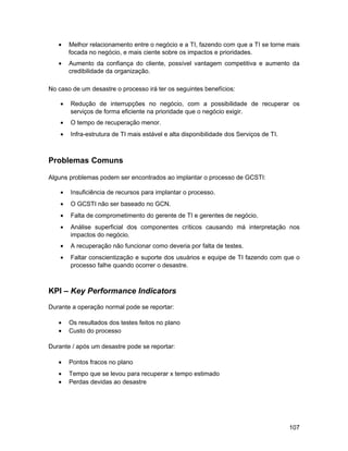 •    Melhor relacionamento entre o negócio e a TI, fazendo com que a TI se torne mais
        focada no negócio, e mais ciente sobre os impactos e prioridades.
   •    Aumento da confiança do cliente, possível vantagem competitiva e aumento da
        credibilidade da organização.

No caso de um desastre o processo irá ter os seguintes benefícios:

    •   Redução de interrupções no negócio, com a possibilidade de recuperar os
        serviços de forma eficiente na prioridade que o negócio exigir.
    •   O tempo de recuperação menor.
    •   Infra-estrutura de TI mais estável e alta disponibilidade dos Serviços de TI.



Problemas Comuns

Alguns problemas podem ser encontrados ao implantar o processo de GCSTI:

    •   Insuficiência de recursos para implantar o processo.
    •   O GCSTI não ser baseado no GCN.
    •   Falta de comprometimento do gerente de TI e gerentes de negócio.
    •   Análise superficial dos componentes críticos causando má interpretação nos
        impactos do negócio.
    •   A recuperação não funcionar como deveria por falta de testes.
    •   Faltar conscientização e suporte dos usuários e equipe de TI fazendo com que o
        processo falhe quando ocorrer o desastre.



KPI – Key Performance Indicators
Durante a operação normal pode se reportar:

   •    Os resultados dos testes feitos no plano
   •    Custo do processo

Durante / após um desastre pode se reportar:

   •    Pontos fracos no plano
   •    Tempo que se levou para recuperar x tempo estimado
   •    Perdas devidas ao desastre




                                                                                        107
 
