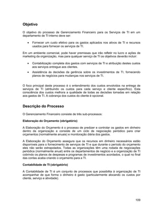 Objetivo

O objetivo do processo de Gerenciamento Financeiro para os Serviços de TI em um
departamento de TI interno deve ser:

   •   Fornecer um custo efetivo para os gastos aplicados nos ativos de TI e recursos
       usados para fornecer os serviços de TI.

Em um ambiente comercial, pode haver premissas que irão refletir no lucro e ações de
marketing da organização, mas para qualquer serviço de TI os objetivos deverão incluir:

   •   Contabilização completa dos gastos com serviços de TI e atribuição destes custos
       aos serviços entregue aos clientes.
   •   Assistência às decisões da gerência sobre os investimentos de TI, fornecendo
       planos de negócios para mudanças nos serviços de TI.


O foco principal deste processo é o entendimento dos custos envolvidos na entrega de
serviços de TI (atribuindo os custos para cada serviço e cliente específico). Esta
consciência dos custos melhora a qualidade de todas as decisões tomadas em relação
aos gastos de TI. A cobrança dos custos do cliente é opcional.


Descrição do Processo

O Gerenciamento Financeiro consiste de três sub-processos:

Elaboração do Orçamento (obrigatório)

A Elaboração do Orçamento é o processo de predizer e controlar os gastos em dinheiro
dentro da organização e consiste de um ciclo de negociação periódico para criar
orçamentos (normalmente anuais) e monitoração diária dos gastos.

A Elaboração do Orçamento assegura que os recursos em dinheiro necessários estão
disponíveis para o fornecimento de serviços de TI e que durante o período do orçamento
eles não serão extrapolados. Todas as organizações têm uma rodada de negociações
periódica (normalmente anual) entre os departamentos de negócio e a organização de TI
cobrindo os planos de despesas e programas de investimentos acordados, o qual no final
das contas acaba criando o orçamento para a TI.

Contabilidade de TI (obrigatório)

A Contabilidade de TI é um conjunto de processos que possibilita à organização de TI
acompanhar de que forma o dinheiro é gasto (particularmente alocando os custos por
cliente, serviço e atividade).




                                                                                   109
 