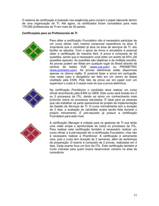 O sistema de certificação é baseado nas exigências para cumprir o papel relevante dentro
de uma organização de TI. Até agora, os certificados foram concedidos para mais
170.000 profissionais de TI em mais de 30 países.

Certificações para os Profissionais de TI

                     Para obter a certificação Foundation não é necessário participar de
                     um curso oficial, nem mesmo comprovar experiência na área. É
                     importante que o candidato já atue na área de serviços de TI, isto
                     facilita os estudos. Com o apoio de livros e simulados é possível
                     obter a certificação de maneira fácil. A prova é composta de 40
                     questões, sendo que é necessário você obter um acerto de 65% (26
                     questões apenas). As questões são objetivas e de múltipla escolha.
                     As provas podem ser feitas em qualquer lugar do Brasil através de
                     centros de testes VUE (www.vue.com) ou PROMETRIC
                     (www.prometric.com). As provas eletrônicas estão disponíveis
                     apenas no idioma inglês. É possível fazer a prova em português,
                     mas neste caso é obrigatório ser feito em um centro de testes
                     creditado pela EXIN. Pelo fato da prova ser em papel com um
                     supervisor o custo é 3 vezes mais do que a prova eletrônica.

                     Na certificação Practitioner o candidato deve realizar um curso
                     oficial reconhecido pela EXIN ou ISEB. Este curso será focado em 2
                     ou 3 processos da ITIL, dando ao aluno um conhecimento mais
                     profundo sobre os processos estudados. É ideal para as pessoas
                     que vão trabalhar na parte operacional do projeto de implementação
                     da Gestão de Serviços de TI. O curso normalmente tem a duração
                     de 3 dias, a avaliação do candidato acaba sendo feita durante o
                     próprio treinamento. É pré-requisito já possuir a certificação
                     Foundation para este nível.

                     A certificação Manager é voltada para os gestores de TI que terão
                     uma visão ampla e aprofundada de todos os processos da ITIL.
                     Para realizar esta certificação também é necessário realizar um
                     curso oficial, e é pré-requisito ter a certificação Foundation, mas não
                     é necessário realizar a Practitioner. A certificação é extramente
                     cara, pois o curso tem duração de 2 semanas, além de workshops
                     de preparação. O exame é composto de 2 provas, realizadas em 2
                     dias. Cada exame foca um livro da ITIL. Esta certificação também é
                     muito indicada para quem busca desenvolver carreira na área de
                     consultoria.




                                                                                         11
 