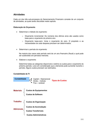 Atividades

Cada um dos três sub-processos do Gerenciamento Financeiro consiste de um conjunto
de atividades, as quais serão discutidas neste capítulo.


Elaboração do Orçamento

   •   Determinar o método de orçamento:

            o   Orçamento incremental: Os números dos últimos anos são usados como
                base para o orçamento do próximo ano.
            o   Orçamento base-zero: Inicia o orçamento do zero. O propósito e as
                necessidades de cada despesa precisam ser determinados.


   •   Determinar o período do orçamento

       Na maioria dos casos este período será de um ano financeiro (fiscal) o qual pode
       ser subdividido em períodos menores.

   •   Elaborar o orçamento

       Determine todas as categorias disponíveis e estime os custos para o orçamento do
       próximo período. Leve em consideração que a demanda pode aumentar durante o
       período. Alguns custos precisam ser estimados.


Contabilidade de TI

 Contabilidade           Capital – Operacional
                         Direto – Indireto       Tipos de Custos
                         Fixo – variável



Materiais        Custos de Equipamentos

                 Custos de Software



Trabalho         Custos da Organização

                 Custos de Acomodação
Adicionais
                 Custos Transferíveis

                  Custos Administrativos

                                                                                   111
 