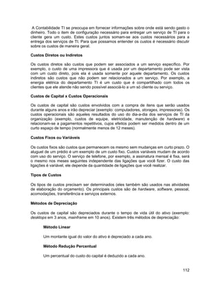 A Contabilidade TI se preocupa em fornecer informações sobre onde está sendo gasto o
dinheiro. Todo o item de configuração necessário para entregar um serviço de TI para o
cliente gera um custo. Estes custos juntos somam-se aos custos necessários para a
entrega dos serviços de TI. Para que possamos entender os custos é necessário discutir
sobre os custos de maneira geral.

Custos Diretos ou Indiretos

Os custos diretos são custos que podem ser associados a um serviço específico. Por
exemplo, o custo de uma impressora que é usada por um departamento pode ser vista
com um custo direto, pois ela é usada somente por aquele departamento. Os custos
indiretos são custos que não podem ser relacionados a um serviço. Por exemplo, a
energia elétrica do departamento TI é um custo que é compartilhado com todos os
clientes que ele atende não sendo possível associá-lo a um só cliente ou serviço.

Custos de Capital x Custos Operacionais

Os custos de capital são custos envolvidos com a compra de itens que serão usados
durante alguns anos e irão depreciar (exemplo: computadores, storages, impressoras). Os
custos operacionais são aqueles resultados do uso do dia-a-dia dos serviços de TI da
organização (exemplo, custos de equipe, eletricidade, manutenção de hardware) e
relacionam-se a pagamentos repetitivos, cujos efeitos podem ser medidos dentro de um
curto espaço de tempo (normalmente menos de 12 meses).

Custos Fixos ou Variáveis

Os custos fixos são custos que permanecem os mesmo sem mudanças em curto prazo. O
aluguel de um prédio é um exemplo de um custo fixo. Custos variáveis mudam de acordo
com uso do serviço. O serviço de telefone, por exemplo, a assinatura mensal é fixa, será
o mesmo nos meses seguintes independente das ligações que você fizer. O custo das
ligações é variável, ele depende da quantidade de ligações que você realizar.

Tipos de Custos

Os tipos de custos precisam ser determinados (eles também são usados nas atividades
de elaboração do orçamento). Os principais custos são de hardware, software, pessoal,
acomodações, transferência e serviços externos.

Métodos de Depreciação

Os custos de capital são depreciados durante o tempo de vida útil do ativo (exemplo:
desktops em 3 anos, mainframe em 10 anos). Existem três métodos de depreciação:

       Método Linear

       Um montante igual do valor do ativo é depreciado a cada ano.

       Método Redução Percentual

       Um percentual do custo do capital é deduzido a cada ano.


                                                                                    112
 